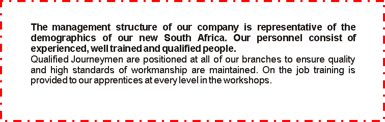 Text Box: The management structure of our company is representative of the demographics  of  our  new  South  Africa.  Our  personnel  consist  of experienced, well trained and qualified people.Qualified Journeymen are positioned at all of our branches to ensure quality and high standards of  workmanship are maintained. On the job training is provided to our apprentices at every level in the workshops.