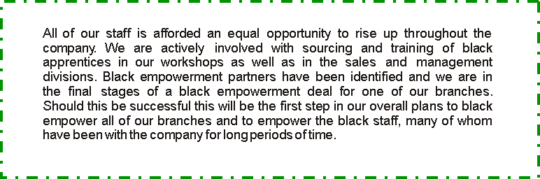 Text Box: All of our staff is afforded an equal opportunity to rise up throughout the company. We are actively  involved with sourcing and training of black apprentices in our workshops as well as in the sales  and  management divisions. Black empowerment partners have been identified and we are in the final  stages of a black empowerment deal for one of our branches. Should this be successful this will be the first step in our overall plans to black empower all of our branches and to empower the black staff, many of whom have been with the company for long periods of time.